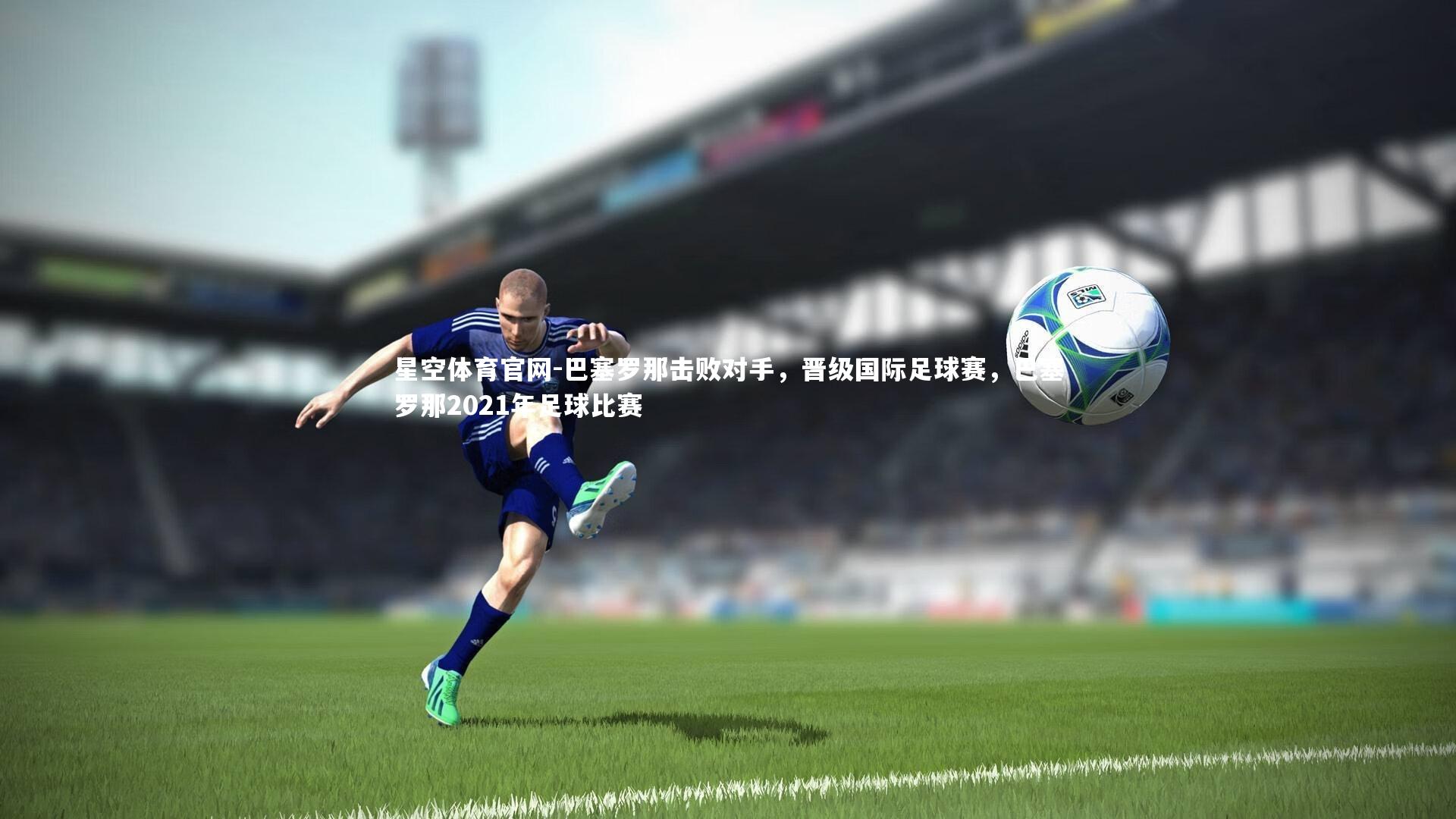 巴塞罗那击败对手，晋级国际足球赛，巴塞罗那2021年足球比赛
