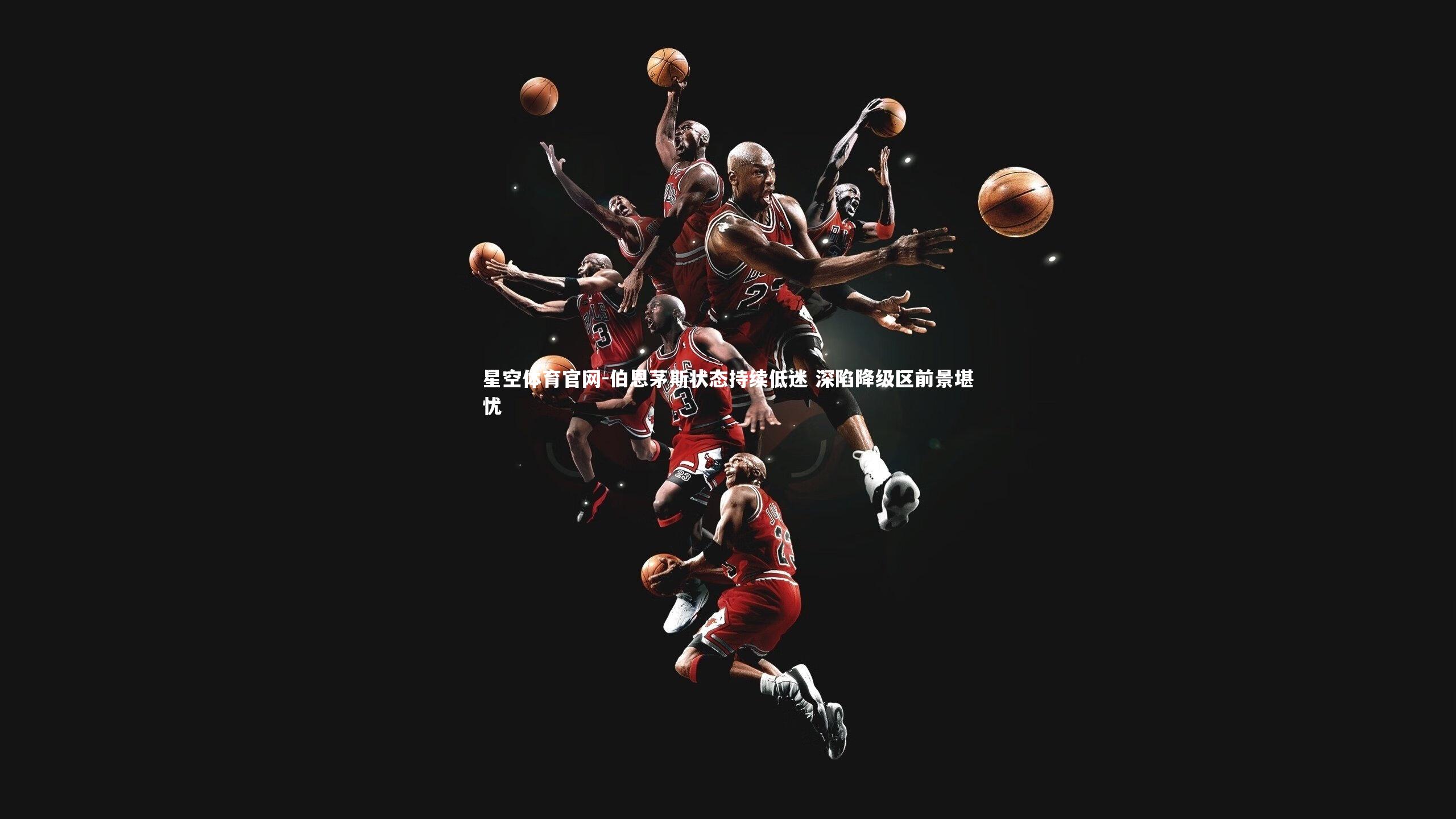 星空体育官网-伯恩茅斯状态持续低迷 深陷降级区前景堪忧