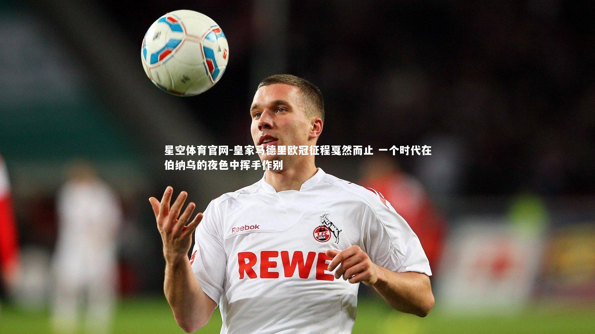 星空体育官网-皇家马德里欧冠征程戛然而止 一个时代在伯纳乌的夜色中挥手作别